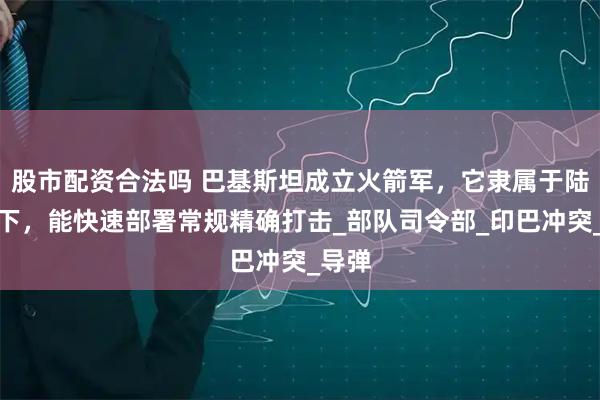 股市配资合法吗 巴基斯坦成立火箭军，它隶属于陆军麾下，能快速部署常规精确打击_部队司令部_印巴冲突_导弹