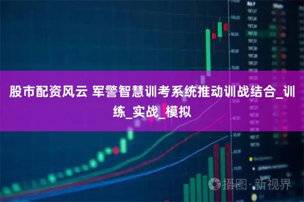 股市配资风云 军警智慧训考系统推动训战结合_训练_实战_模拟