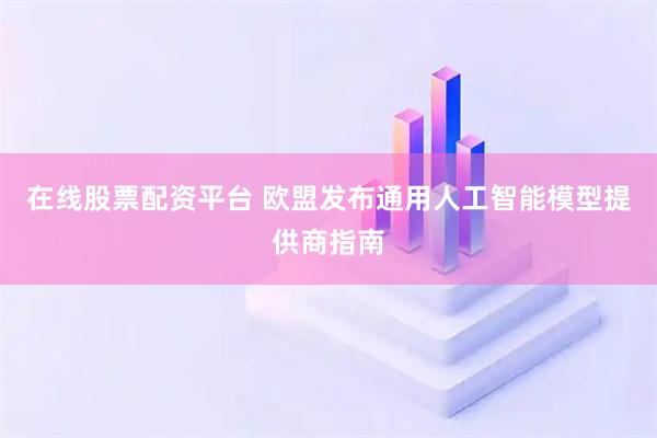 在线股票配资平台 欧盟发布通用人工智能模型提供商指南