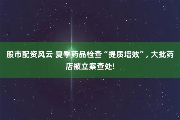 股市配资风云 夏季药品检查“提质增效”, 大批药店被立案查处!