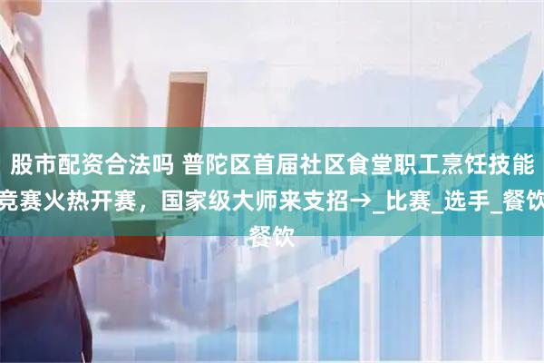 股市配资合法吗 普陀区首届社区食堂职工烹饪技能竞赛火热开赛，国家级大师来支招→_比赛_选手_餐饮