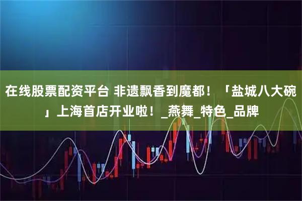 在线股票配资平台 非遗飘香到魔都！「盐城八大碗」上海首店开业啦！_燕舞_特色_品牌