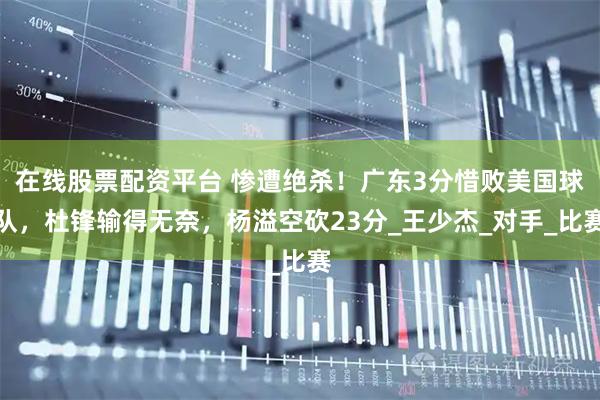 在线股票配资平台 惨遭绝杀！广东3分惜败美国球队，杜锋输得无奈，杨溢空砍23分_王少杰_对手_比赛