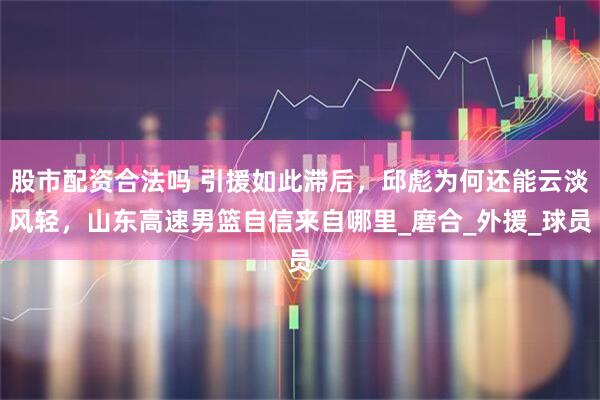 股市配资合法吗 引援如此滞后，邱彪为何还能云淡风轻，山东高速男篮自信来自哪里_磨合_外援_球员