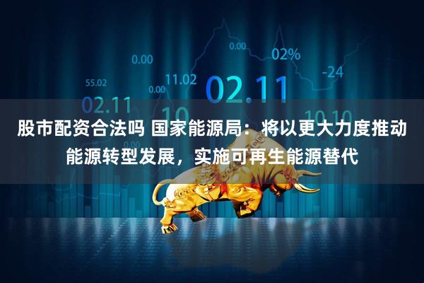 股市配资合法吗 国家能源局：将以更大力度推动能源转型发展，实施可再生能源替代