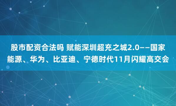 股市配资合法吗 赋能深圳超充之城2.0——国家能源、华为、比亚迪、宁德时代11月闪耀高交会