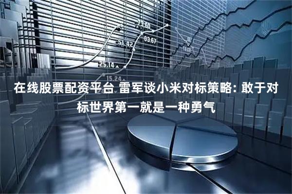 在线股票配资平台 雷军谈小米对标策略: 敢于对标世界第一就是一种勇气