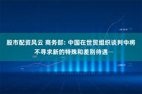 股市配资风云 商务部: 中国在世贸组织谈判中将不寻求新的特殊和差别待遇