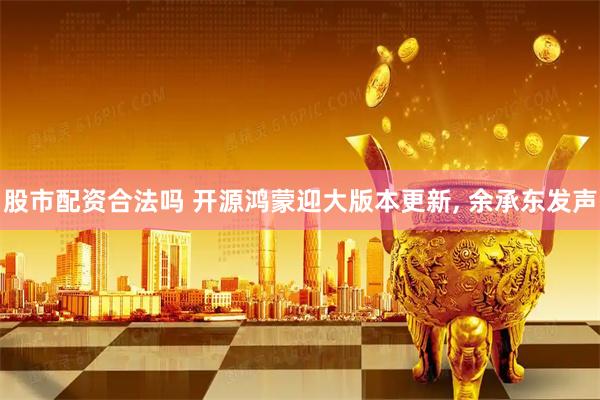 股市配资合法吗 开源鸿蒙迎大版本更新, 余承东发声