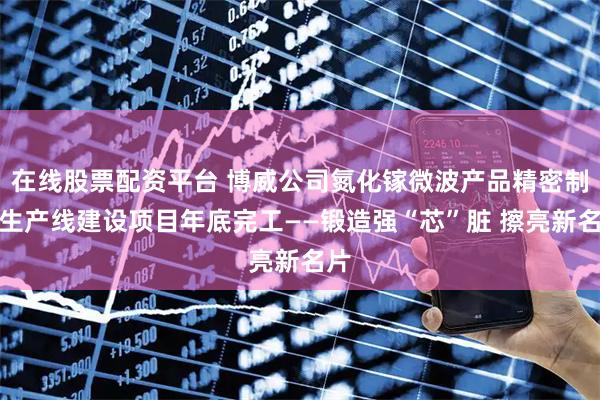 在线股票配资平台 博威公司氮化镓微波产品精密制造生产线建设项目年底完工——锻造强“芯”脏 擦亮新名片