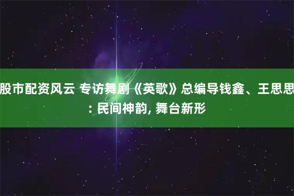 股市配资风云 专访舞剧《英歌》总编导钱鑫、王思思: 民间神韵, 舞台新形