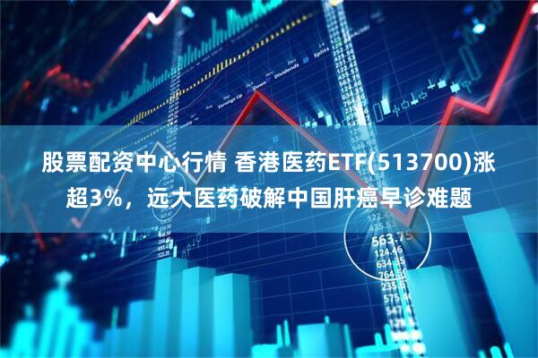 股票配资中心行情 香港医药ETF(513700)涨超3%，远大医药破解中国肝癌早诊难题