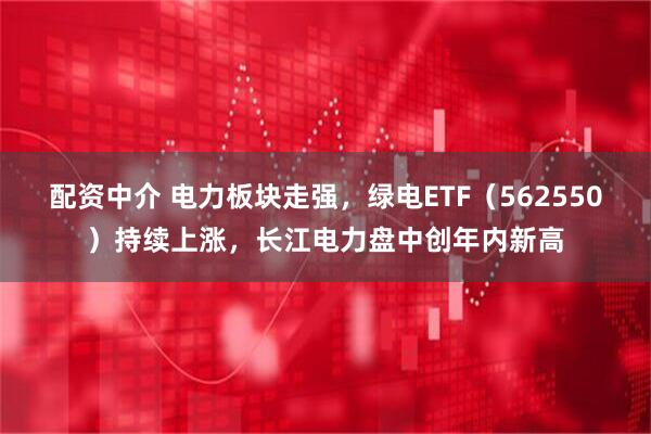 配资中介 电力板块走强，绿电ETF（562550）持续上涨，长江电力盘中创年内新高