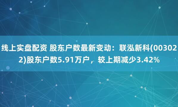 线上实盘配资 股东户数最新变动：联泓新科(003022)股东户数5.91万户，较上期减少3.42%