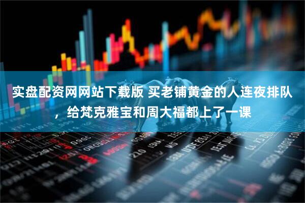实盘配资网网站下载版 买老铺黄金的人连夜排队，给梵克雅宝和周大福都上了一课