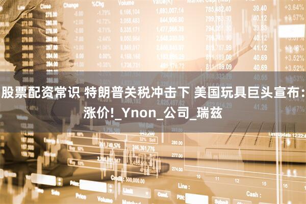 股票配资常识 特朗普关税冲击下 美国玩具巨头宣布：涨价!_Ynon_公司_瑞兹