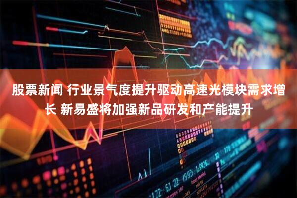 股票新闻 行业景气度提升驱动高速光模块需求增长 新易盛将加强新品研发和产能提升