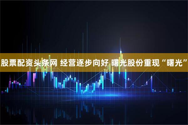 股票配资头条网 经营逐步向好 曙光股份重现“曙光”