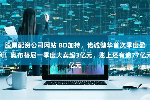 股票配资公司网站 BD加持，诺诚健华首次季度盈利！奥布替尼一季度大卖超3亿元，账上还有逾77亿元
