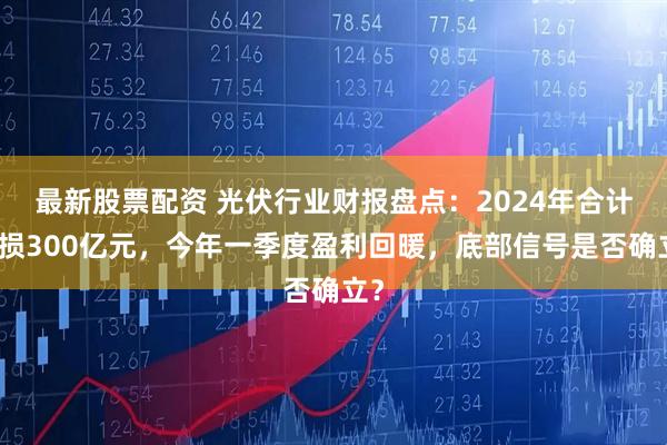 最新股票配资 光伏行业财报盘点：2024年合计亏损300亿元，今年一季度盈利回暖，底部信号是否确立？