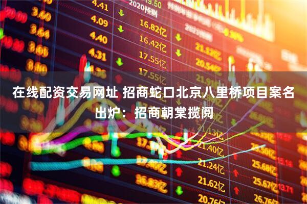 在线配资交易网址 招商蛇口北京八里桥项目案名出炉：招商朝棠揽阅