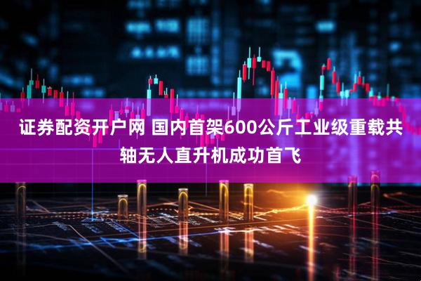 证券配资开户网 国内首架600公斤工业级重载共轴无人直升机成功首飞