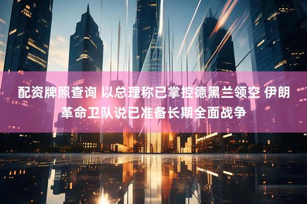 配资牌照查询 以总理称已掌控德黑兰领空 伊朗革命卫队说已准备长期全面战争
