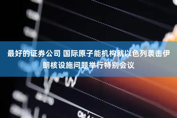 最好的证券公司 国际原子能机构就以色列袭击伊朗核设施问题举行特别会议
