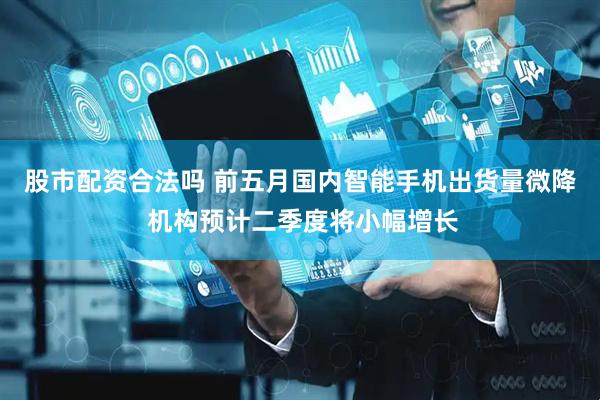 股市配资合法吗 前五月国内智能手机出货量微降 机构预计二季度将小幅增长