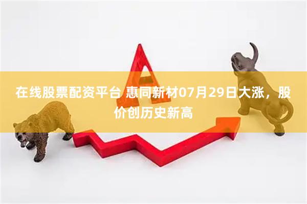 在线股票配资平台 惠同新材07月29日大涨，股价创历史新高