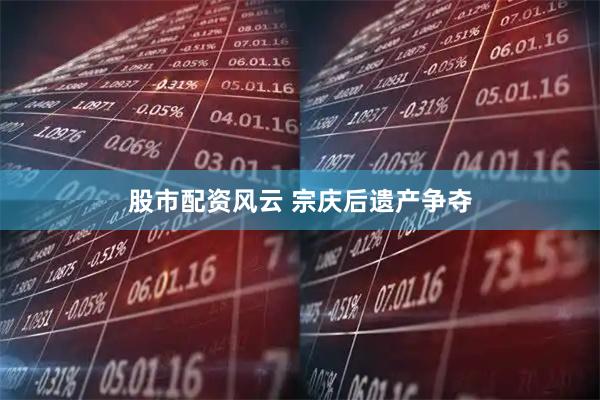 股市配资风云 宗庆后遗产争夺