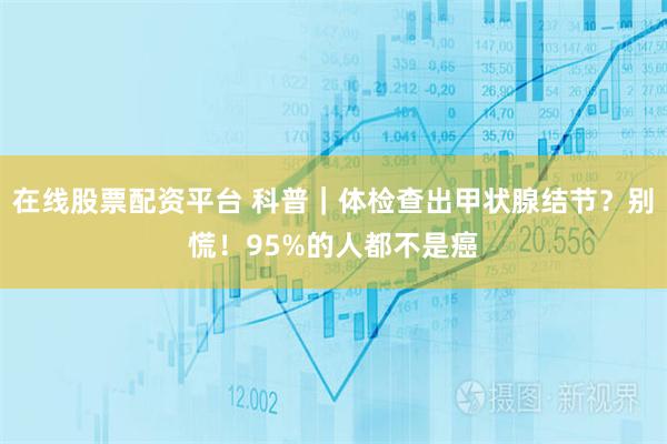 在线股票配资平台 科普｜体检查出甲状腺结节？别慌！95%的人都不是癌