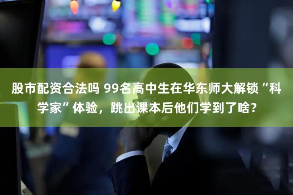 股市配资合法吗 99名高中生在华东师大解锁“科学家”体验，跳出课本后他们学到了啥？