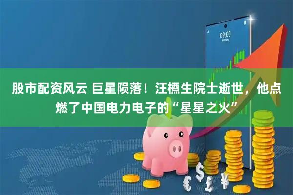 股市配资风云 巨星陨落！汪槱生院士逝世，他点燃了中国电力电子的“星星之火”