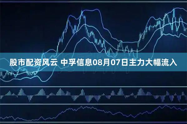 股市配资风云 中孚信息08月07日主力大幅流入
