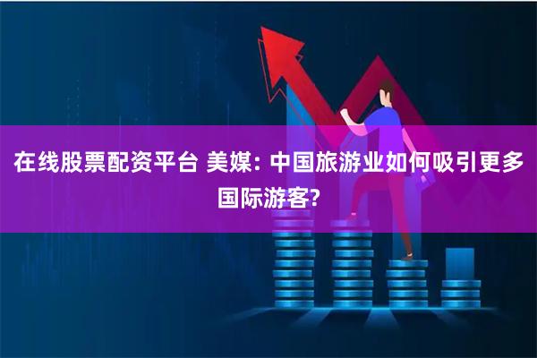 在线股票配资平台 美媒: 中国旅游业如何吸引更多国际游客?