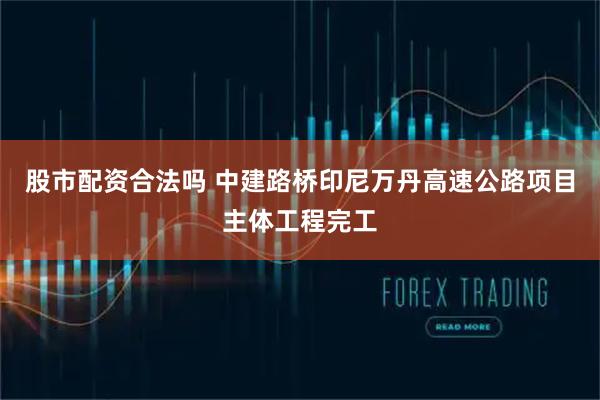股市配资合法吗 中建路桥印尼万丹高速公路项目主体工程完工
