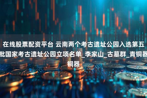 在线股票配资平台 云南两个考古遗址公园入选第五批国家考古遗址公园立项名单_李家山_古墓群_青铜器