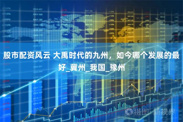 股市配资风云 大禹时代的九州，如今哪个发展的最好_冀州_我国_豫州