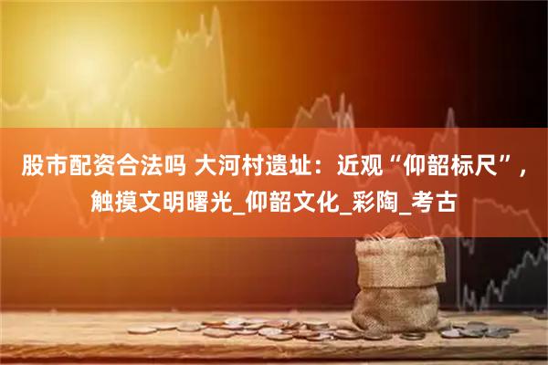 股市配资合法吗 大河村遗址：近观“仰韶标尺”，触摸文明曙光_仰韶文化_彩陶_考古