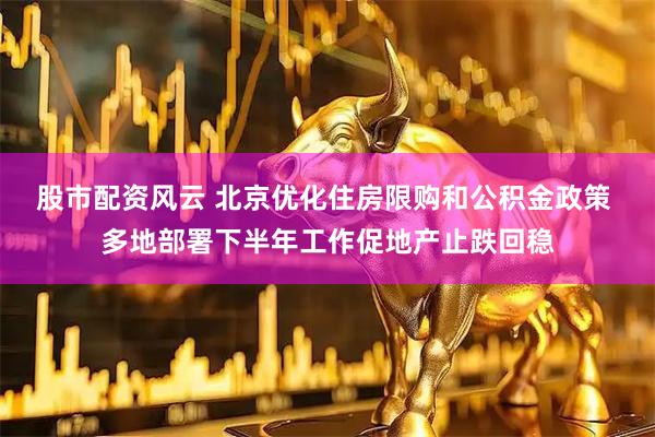 股市配资风云 北京优化住房限购和公积金政策 多地部署下半年工作促地产止跌回稳
