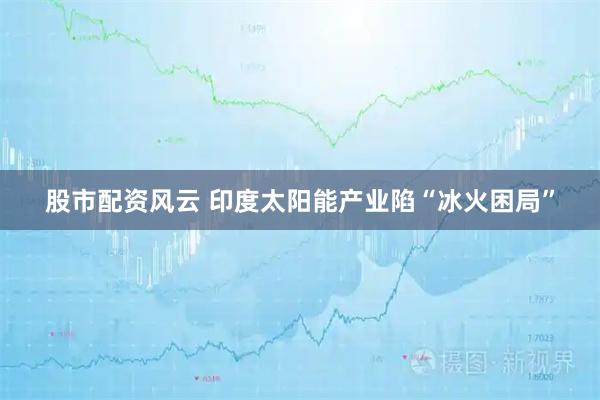 股市配资风云 印度太阳能产业陷“冰火困局”