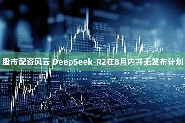 股市配资风云 DeepSeek-R2在8月内并无发布计划