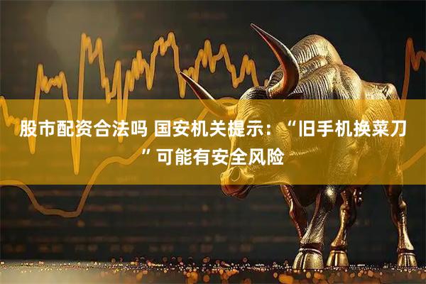 股市配资合法吗 国安机关提示：“旧手机换菜刀”可能有安全风险