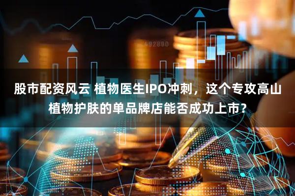 股市配资风云 植物医生IPO冲刺，这个专攻高山植物护肤的单品牌店能否成功上市？