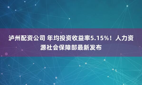 泸州配资公司 年均投资收益率5.15%！人力资源社会保障部最新发布