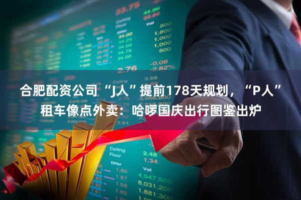 合肥配资公司 “J人”提前178天规划，“P人”租车像点外卖：哈啰国庆出行图鉴出炉