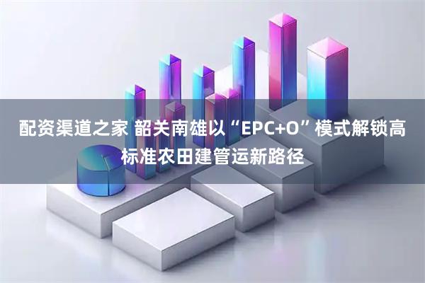 配资渠道之家 韶关南雄以“EPC+O”模式解锁高标准农田建管运新路径