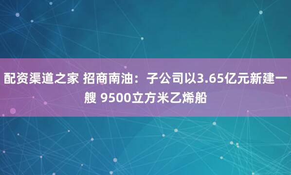 配资渠道之家 招商南油：子公司以3.65亿元新建一艘 9500立方米乙烯船