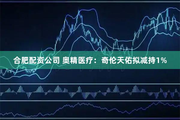 合肥配资公司 奥精医疗：奇伦天佑拟减持1%